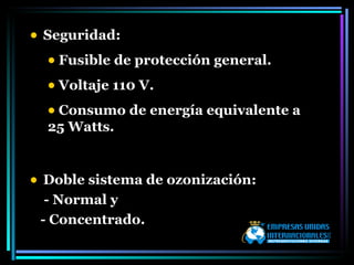 Seguridad:  Fusible de protección general. Voltaje 110 V. Consumo de energía equivalente a 25 Watts. Doble sistema de ozonización: - Normal y  - Concentrado.  