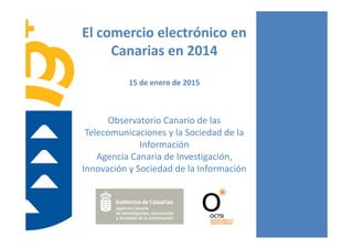 El comercio electrónico en 
Canarias en 2014
15 de enero de 2015
Observatorio Canario de las 
Telecomunicaciones y la Sociedad de la 
Información
Agencia Canaria de Investigación, 
Innovación y Sociedad de la Información
 