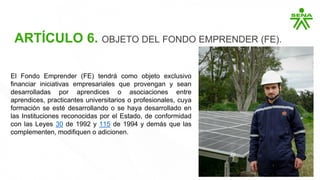 ARTÍCULO 6. OBJETO DEL FONDO EMPRENDER (FE).
El Fondo Emprender (FE) tendrá como objeto exclusivo
financiar iniciativas empresariales que provengan y sean
desarrolladas por aprendices o asociaciones entre
aprendices, practicantes universitarios o profesionales, cuya
formación se esté desarrollando o se haya desarrollado en
las Instituciones reconocidas por el Estado, de conformidad
con las Leyes 30 de 1992 y 115 de 1994 y demás que las
complementen, modifiquen o adicionen.
 
