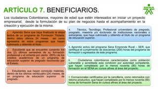ARTÍCULO 7. BENEFICIARIOS.
Los ciudadanos Colombianos, mayores de edad que estén interesados en iniciar un proyecto
empresarial; desde la formulación de su plan de negocios hasta el acompañamiento en la
creación y ejecución de la misma.
1. Aprendiz Sena que haya finalizado la etapa
lectiva de un programa de Formación Titulada,
dentro delos últimos 24 meses así como
egresados de estos programas que hayan
culminado y obtenido el titulo.
2. Estudiante que se encuentre cursando los
dos (2) últimos semestres de su formación
profesional o el ochenta por ciento (80%) de los
créditos académicos de un programa de
educación superior de pregrado reconocido por
el Estado.
3. Estudiantes que hayan concluido materias,
dentro de los últimos veinticuatro (24) meses, de
un programa de educación superior de
pregrado.
4. Técnico, Tecnólogo, Profesional universitario de pregrado,
posgrado, maestría y/o doctorado de instituciones nacionales o
extranjeras, que haya culminado y obtenido el título de un programa
de educación superior.
5. Aprendiz activo del programa Sena Emprende Rural – SER, que
certifique el cumplimiento de doscientas (200) horas del programa de
formación o egresados de este programa.
6. Ciudadanos colombianos caracterizados como población
vulnerable y acreditada esta condición por autoridad competente,
que hayan completado por lo menos noventa (90) horas de
formación en el SENA en cursos afines al área del proyecto.
7. Connacionales certificados por la cancillería, como retornados con
retorno productivo, que hayan completado por lo menos noventa (90)
horas de formación Sena en cursos afines al área del proyecto.
 