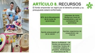 80% de la Monetización
de la cuota de
aprendizaje
Intereses de mora,
Multas por mora en
monetización y por no
contratación de
aprendices
Aporte presupuesto grl
de la nación
Aportes organismos de
cooperación nal-
internal
Banca multilateral – de
fondos de pensiones y
cesantías, fondos de
inversión públicos y
privados, rendimientos
financieros de FE
ARTÍCULO 8. RECURSOS
El fondo emprender se regirá por el derecho privado y su
presupuesto estará conformado:
 