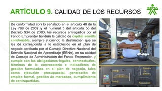 De conformidad con lo señalado en el artículo 40 de la
Ley 789 de 2002 y el numeral 3 del artículo 5o del
Decreto 934 de 2003, los recursos entregados por el
Fondo Emprender tendrán la calidad de capital semilla
condonable, siempre y cuando la destinación que se
les dé corresponda a lo establecido en el plan de
negocio aprobado por el Consejo Directivo Nacional del
Servicio Nacional de Aprendizaje (SENA), en su calidad
de Consejo de Administración del Fondo Emprender, y
cumpla con las obligaciones legales, contractuales,
términos de la convocatoria e indicadores de
gestión formulados en el plan de negocio, tales
como ejecución presupuestal, generación de
empleo formal, gestión de mercadeo, cumplimiento
de contrapartidas.
ARTÍCULO 9. CALIDAD DE LOS RECURSOS
 