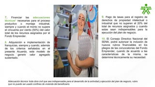 7. Financiar las adecuaciones
técnicas* necesarias para el proceso
productivo o montaje industrial,
siempre y cuando el monto no supere
el cincuenta por ciento (50%) del valor
total de los recursos asignados por el
Fondo Emprender.
8. Adquisición e implementación de
franquicias, siempre y cuando, además
de los criterios señalados en el
presente Acuerdo, este modelo de
negocio genere valor agregado
sustentado.
9. Pago de tasas para el registro de
derechos de propiedad intelectual o
industrial que no superen el 20% del
total de recursos asignados y cuando
estas sean indispensables para la
ejecución del plan de negocio.
10. El Consejo Directivo Nacional del
SENA, podrá autorizar la inclusión de
nuevos rubros financiables en los
pliegos de las convocatorias del Fondo
Emprender, cuando de acuerdo a las
características de la misma, se
determine técnicamente su necesidad.
Adecuación técnica: toda obra civil que sea indispensable para el desarrollo de la actividad y ejecución del plan de negocio, rubro
que no puede ser usado confines de vivienda del beneficiario.
 