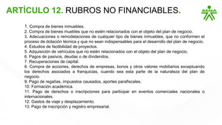 1. Compra de bienes inmuebles.
2. Compra de bienes muebles que no estén relacionados con el objeto del plan de negocio.
3. Adecuaciones o remodelaciones de cualquier tipo de bienes inmuebles, que no conformen el
proceso de dotación técnica y que no sean indispensables para el desarrollo del plan de negocio.
4. Estudios de factibilidad de proyectos.
5. Adquisición de vehículos que no estén relacionados con el objeto del plan de negocio.
6. Pagos de pasivos, deudas o de dividendos.
7. Recuperaciones de capital.
8. Compra de acciones, derechos de empresas, bonos y otros valores mobiliarios exceptuando
los derechos asociados a franquicias, cuando sea esta parte de la naturaleza del plan de
negocio.
9. Pago de regalías, impuestos causados, aportes parafiscales.
10. Formación académica.
11. Pago de derechos o inscripciones para participar en eventos comerciales nacionales o
internacionales.
12. Gastos de viaje y desplazamiento.
13. Pago de inscripción y registro empresarial.
ARTÍCULO 12. RUBROS NO FINANCIABLES.
 