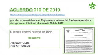 ACUERDO 010 DE 2019
por el cual se establece el Reglamento interno del fondo emprender y
deroga en su totalidad el acuerdo 006 de 2017
El consejo directivo nacional del SENA
Resuelve:
 IX CAPITULOS
 39 ARTICULOS
https://www.fondoemprender.com/SitePages/FondoEmprenderNormatividad2020.aspx
 