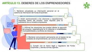 ARTÍCULO 13. DEBERES DE LOS EMPRENDEDORES
1. Mantener actualizada su información personal en el
sistema de información del Fondo Emprender.
2. Asistir oportunamente a las citaciones y capacitaciones
asignadas dentro del proceso, como requisito para la
postulación de su iniciativa empresarial.
3. Informar las situaciones que puedan afectar la ejecución
del proyecto, especialmente en lo referente a inhabilidades,
incompatibilidades y conflictos de intereses.
4. Mantener comunicación permanente con el equipo de las
unidades de emprendimiento, así como la interventoría.
5. Cumplir con el marco legal y regulatorio del Fondo
Emprender, y demás normas vigentes.
 