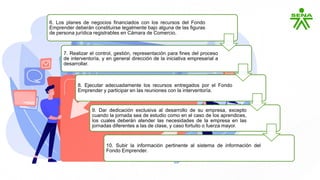 6. Los planes de negocios financiados con los recursos del Fondo
Emprender deberán constituirse legalmente bajo alguna de las figuras
de persona jurídica registrables en Cámara de Comercio.
7. Realizar el control, gestión, representación para fines del proceso
de interventoría, y en general dirección de la iniciativa empresarial a
desarrollar.
8. Ejecutar adecuadamente los recursos entregados por el Fondo
Emprender y participar en las reuniones con la interventoría.
9. Dar dedicación exclusiva al desarrollo de su empresa, excepto
cuando la jornada sea de estudio como en el caso de los aprendices,
los cuales deberán atender las necesidades de la empresa en las
jornadas diferentes a las de clase, y caso fortuito o fuerza mayor.
10. Subir la información pertinente al sistema de información del
Fondo Emprender.
 