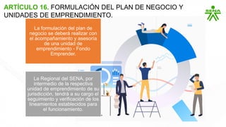 ARTÍCULO 16. FORMULACIÓN DEL PLAN DE NEGOCIO Y
UNIDADES DE EMPRENDIMIENTO.
La formulación del plan de
negocio se deberá realizar con
el acompañamiento y asesoría
de una unidad de
emprendimiento - Fondo
Emprender.
La Regional del SENA, por
intermedio de la respectiva
unidad de emprendimiento de su
jurisdicción, tendrá a su cargo el
seguimiento y verificación de los
lineamientos establecidos para
el funcionamiento.
 