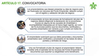 ARTÍCULO 17. CONVOCATORIA
Los emprendedores que deseen presentar su idea de negocio para
ser financiada con recursos del Fondo Emprender, deberán cumplir
con el registro y validación del plan de negocio
El emprendedor al inicio del proceso de formalización del plan de
negocios deberá diligenciar la declaración de no encontrarse
incurso en alguna de las causales de inhabilidad e
incompatibilidad dispuestas por el marco legal vigente, así como
dar fe al proceso público que los documentos, certificados y
soportes presentados son veraces y que cumple con todos los
requisitos exigidos.
El emprendedor autorizará que sus datos personales y documentos
presentados sean verificados y procesados en las bases de datos,
portales y centrales de riesgo.
Una vez formalizado el plan de negocio el emprendedor deberá
acreditar ante el operador de los recursos del Fondo Emprender los
documentos que soportan su elegibilidad como beneficiario.
 