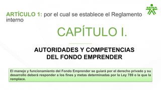 CAPÍTULO I.
CAPÍTULO I.
AUTORIDADES Y COMPETENCIAS
DEL FONDO EMPRENDER
Reglamento interno
ARTÍCULO 1: por el cual se establece el Reglamento
interno
El manejo y funcionamiento del Fondo Emprender se guiará por el derecho privado y su
desarrollo deberá responder a los fines y metas determinadas por la Ley 789 o la que la
remplace.
 