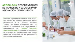 ARTÍCULO 20. RECOMENDACIÓN
DE PLANES DE NEGOCIOS PARA
ASIGNACIÓN DE RECURSOS
Una vez superada la etapa de evaluación,
los planes de negocio clasificados serán
presentados a la Comisión Nacional
Técnica del Fondo Emprender para su
validación y viabilidad que luego pondrá a
consideración del Consejo Nacional
Directivo del SENA, para que en su calidad
de Consejo de Administración del Fondo
decida la financiación de los proyectos o
iniciativas empresariales
 