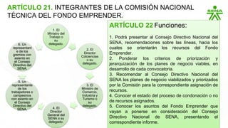 ARTÍCULO 21. INTEGRANTES DE LA COMISIÓN NACIONAL
TÉCNICA DEL FONDO EMPRENDER.
1. El
Ministro del
Trabajo o
su
delegado.
2. El
Director
Colciencias
o su
delegado.
3. El
Ministro de
Comercio,
Industria y
Turismo o
su
delegado.
4. El
Director
General del
SENA o su
delegado.
5. Un
representante
de los
trabajadores o
campesinos
con asiento en
el Consejo
Directivo del
SENA.
6. Un
representant
e de los
gremios con
asiento en
el Consejo
Directivo del
SENA.
ARTÍCULO 22 Funciones:
1. Podrá presentar al Consejo Directivo Nacional del
SENA, recomendaciones sobre las líneas, hacia los
cuales se orientarán los recursos del Fondo
Emprender.
2. Ponderar los criterios de priorización y
jerarquización de los planes de negocio viables, en
desarrollo de cada convocatoria.
3. Recomendar al Consejo Directivo Nacional del
SENA los planes de negocio viabilizados y priorizados
por la Comisión para la correspondiente asignación de
recursos.
4. Conocer el estado del proceso de condonación o no
de recursos asignados.
5. Conocer los asuntos del Fondo Emprender que
vayan a ponerse en consideración del Consejo
Directivo Nacional de SENA, presentando el
correspondiente informe.
 