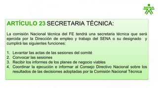 ARTÍCULO 23 SECRETARIA TÉCNICA:
La comisión Nacional técnica del FE tendrá una secretaria técnica que será
ejercida por la Dirección de empleo y trabajo del SENA o su designado y
cumplirá las siguientes funciones:
1. Levantar las actas de las sesiones del comité
2. Convocar las sesiones
3. Recibir los informes de los planes de negocio viables
4. Coordinar la ejecución e informar al Consejo Directivo Nacional sobre los
resultados de las decisiones adoptadas por la Comisión Nacional Técnica
 
