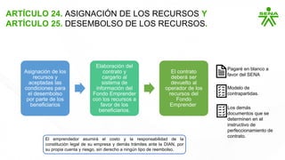 ARTÍCULO 24. ASIGNACIÓN DE LOS RECURSOS Y
ARTÍCULO 25. DESEMBOLSO DE LOS RECURSOS.
Asignación de los
recursos y
aceptadas las
condiciones para
el desembolso
por parte de los
beneficiarios
Elaboración del
contrato y
cargarlo al
sistema de
información del
Fondo Emprender
con los recursos a
favor de los
beneficiarios.
El contrato
deberá ser
devuelto al
operador de los
recursos del
Fondo
Emprender
Pagaré en blanco a
favor del SENA
Modelo de
contrapartidas.
Los demás
documentos que se
determinen en el
instructivo de
perfeccionamiento de
contrato.
El emprendedor asumirá el costo y la responsabilidad de la
constitución legal de su empresa y demás trámites ante la DIAN, por
su propia cuenta y riesgo, sin derecho a ningún tipo de reembolso.
 