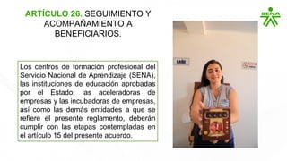 ARTÍCULO 26. SEGUIMIENTO Y
ACOMPAÑAMIENTO A
BENEFICIARIOS.
Los centros de formación profesional del
Servicio Nacional de Aprendizaje (SENA),
las instituciones de educación aprobadas
por el Estado, las aceleradoras de
empresas y las incubadoras de empresas,
así como las demás entidades a que se
refiere el presente reglamento, deberán
cumplir con las etapas contempladas en
el artículo 15 del presente acuerdo.
 