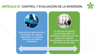 ARTÍCULO 27. CONTROL Y EVALUACIÓN DE LA INVERSIÓN.
Interventoría permanente a
los planes de negocio
financiados y presentar
informes de gestión
bimensual
Un informe de gestión
consolidado sobre los
resultados obtenidos por los
planes de negocio
beneficiados con los recursos
del Fondo Emprender
 