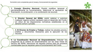 1. Consejo Directivo Nacional. Ppodrá modificar temporal o
permanentemente su funcionamiento, determinar la aprobación de
financiación, la condonación, o no condonación de recursos
2. Director General del SENA. podrá celebrar o autorizar
cualquier negocio jurídico necesario para el desarrollo del Fondo,
en virtud de las disposiciones normativas establecidas en el
derecho común o privado.
3. El Director de Empleo y Trabajo. realizar los estudios previos,
análisis y documentos necesarios para la ejecución de los
recursos
4. La Coordinación Nacional de Emprendimiento. Articular los
programas de la cadena de emprendimiento con las otras líneas de
servicio del SENA, estructurar los estudios previos para los procesos
contractuales que se requieran para el funcionamiento del Fondo
Se tendrán como competentes para el manejo y funcionamiento los siguientes:
 