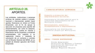 ARTÍCULO 28.
APORTES.
Las entidades, instituciones y personas
jurídicas de carácter público o privado,
nacional o internacional, podrán hacer
aportes financieros en dinero al Fondo
Emprender, con el fin de apoyar la
ejecución de proyectos para soporte del
emprendimiento, así como la asesoría,
acompañamiento, puesta en marcha y
financiación de los proyectos o iniciativas
empresariales, con sujeción a su
reglamento interno y mediante la
suscripción de un convenio o contrato
con el Director General del SENA, en su
calidad de Director ejecutivo del Fondo
Emprender.
 
