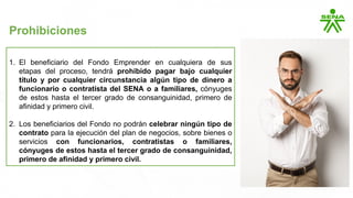1. El beneficiario del Fondo Emprender en cualquiera de sus
etapas del proceso, tendrá prohibido pagar bajo cualquier
título y por cualquier circunstancia algún tipo de dinero a
funcionario o contratista del SENA o a familiares, cónyuges
de estos hasta el tercer grado de consanguinidad, primero de
afinidad y primero civil.
2. Los beneficiarios del Fondo no podrán celebrar ningún tipo de
contrato para la ejecución del plan de negocios, sobre bienes o
servicios con funcionarios, contratistas o familiares,
cónyuges de estos hasta el tercer grado de consanguinidad,
primero de afinidad y primero civil.
Prohibiciones
 