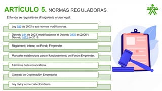 ARTÍCULO 5. NORMAS REGULADORAS
Ley 789 de 2002 o sus normas modificatorias.
Decreto 934 de 2003, modificado por el Decreto 3930 de 2006 y
Decreto 1072 de 2015.
Reglamento interno del Fondo Emprender.
Manuales establecidos para el funcionamiento del Fondo Emprender.
Términos de la convocatoria.
Contrato de Cooperación Empresarial
Ley civil y comercial colombiana.
El fondo se regulará en el siguiente orden legal:
 