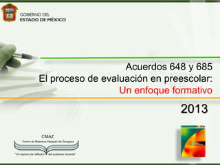 Acuerdos 648 y 685
                   El proceso de evaluación en preescolar:
                                     Un enfoque formativo
                                                   2013

                     CMAZ
     Centro de Maestros Atizapán de Zaragoza



“Un espacio de reflexión   del quehacer docente”
 