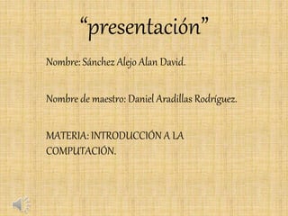 “presentación”
Nombre: Sánchez Alejo Alan David.
Nombre de maestro: Daniel Aradillas Rodríguez.
MATERIA: INTRODUCCIÓN A LA
COMPUTACIÓN.
 