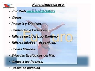 11
Herramientas en uso:
• Sitio Web www.mardechile.cl
• Videos.
• Poster´s y Trípticos.
• Seminarios a Profesores.
• Talleres de Liderazgo Marítimo.
• Talleres náutico – deportivos.
• Scouts Marinos.
• Brigadas Ecológicas del Mar.
• Visitas a los Puertos.
• Clases de natación.
 