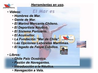 13
Herramientas en uso.
• Videos:
• Hombres de Mar.
• Gente de Mar.
• El Marino Mercante Chileno.
• El Deportista Náutico.
• El Sistema Portuario.
• El Acuicultor.
• La Fundación “Mar de Chile”.
• Las Opciones Laborales Marítimas.
• El legado de Felipe Cubillos.
• Libros:
• Chile País Oceánico.
• Pasión de Navegantes.
• Introducción a la Náutica.
• Navegación a Vela.
 