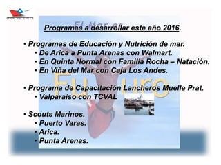 17
Programas a desarrollar este año 2016.
• Programas de Educación y Nutrición de mar.
• De Arica a Punta Arenas con Walmart.
• En Quinta Normal con Familia Rocha – Natación.
• En Viña del Mar con Caja Los Andes.
• Programa de Capacitación Lancheros Muelle Prat.
• Valparaíso con TCVAL
• Scouts Marinos.
• Puerto Varas.
• Arica.
• Punta Arenas.
 