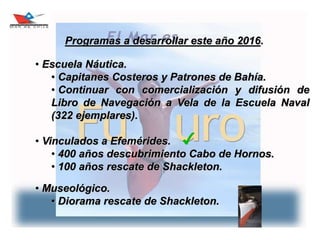 23
Programas a desarrollar este año 2016.
• Escuela Náutica.
• Capitanes Costeros y Patrones de Bahía.
• Continuar con comercialización y difusión de
Libro de Navegación a Vela de la Escuela Naval
(322 ejemplares).
• Vinculados a Efemérides.
• 400 años descubrimiento Cabo de Hornos.
• 100 años rescate de Shackleton.
• Museológico.
• Diorama rescate de Shackleton.
 