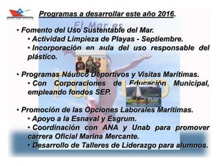 26
Programas a desarrollar este año 2016.
• Fomento del Uso Sustentable del Mar.
• Actividad Limpieza de Playas - Septiembre.
• Incorporación en aula del uso responsable del
plástico.
• Programas Náutico Deportivos y Visitas Marítimas.
• Con Corporaciones de Educación Municipal,
empleando fondos SEP.
• Promoción de las Opciones Laborales Marítimas.
• Apoyo a la Esnaval y Esgrum.
• Coordinación con ANA y Unab para promover
carrera Oficial Marina Mercante.
• Desarrollo de Talleres de Liderazgo para alumnos.
 