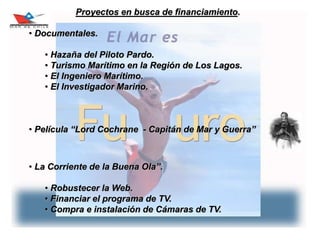 28
Proyectos en busca de financiamiento.
• Documentales.
• Hazaña del Piloto Pardo.
• Turismo Marítimo en la Región de Los Lagos.
• El Ingeniero Marítimo.
• El Investigador Marino.
• Película “Lord Cochrane - Capitán de Mar y Guerra”
• La Corriente de la Buena Ola”.
• Robustecer la Web.
• Financiar el programa de TV.
• Compra e instalación de Cámaras de TV.
 