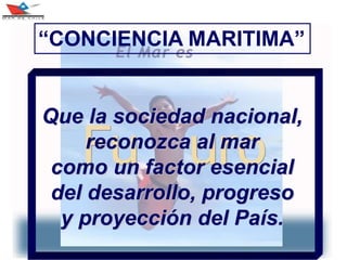 3
Que la sociedad nacional,
reconozca al mar
como un factor esencial
del desarrollo, progreso
y proyección del País.
“CONCIENCIA MARITIMA”
 