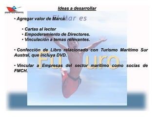 30
Ideas a desarrollar
• Agregar valor de Marca.
• Cartas al lector
• Empoderamiento de Directores.
• Vinculación a temas relevantes.
• Confección de Libro relacionado con Turismo Marítimo Sur
Austral, que incluya DVD.
• Vincular a Empresas del sector marítimo como socias de
FMCH.
 