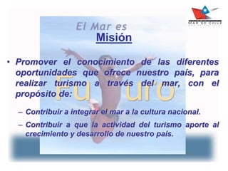 Misión
• Promover el conocimiento de las diferentes
oportunidades que ofrece nuestro país, para
realizar turismo a través del mar, con el
propósito de:
– Contribuir a integrar el mar a la cultura nacional.
– Contribuir a que la actividad del turismo aporte al
crecimiento y desarrollo de nuestro país.
 