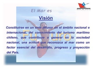 Visión
Constituirse en un ente difusor en el ámbito nacional e
internacional, del conocimiento del turismo marítimo
chileno, que contribuye a generar en la sociedad
nacional, una actitud que reconozca al mar como un
factor esencial del desarrollo, progreso y proyección
del País.
 