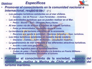 Objetivos: Específicos
• Promover el conocimiento en la comunidad nacional e
internacional, respecto de :
– Los paisajes turísticos existentes en el mar chileno.
• Canales – Isla de Pascua – Juan Fernández – Antártica.
– Las actividades turísticas que se pueden realizar en el Mar.
• Pesca – Buceo – Surf – Observar flora y fauna.
– Al mar como vía de acceso a lugares de interés turístico.
• Polos ya desarrollados, accesibles desde la costa.
– La incidencia del turismo marítimo en la economía.
• Recursos que aporta la actividad – Opciones laborales – Oper. turísticos.
– Los hitos turísticos existentes en nuestro borde costero.
• Glaciares – Caletas – Cabo de Hornos – vinculación histórica.
– La gastronomía de mar vinculada a los diferentes atractivos turísticos.
• Acorde a cada zona geográfica.
– El soporte logístico para el turismo marítimo.
• Clubes de yates – Puerta de entrada a la Antártica en Puerto Williams -
Pescadores artesanales vinculados al turismo.
• Promover el conocimiento de la sociedad, respecto del
aporte que realiza la Marina de Chile al desarrollo del
turismo marítimo.
 