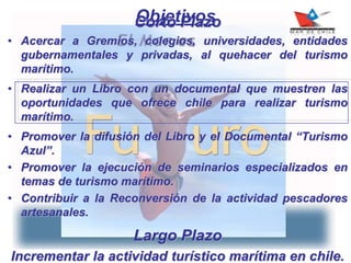 ObjetivosCorto Plazo
• Acercar a Gremios, colegios, universidades, entidades
gubernamentales y privadas, al quehacer del turismo
marítimo.
• Realizar un Libro con un documental que muestren las
oportunidades que ofrece chile para realizar turismo
marítimo.
• Promover la difusión del Libro y el Documental “Turismo
Azul”.
• Promover la ejecución de seminarios especializados en
temas de turismo marítimo.
• Contribuir a la Reconversión de la actividad pescadores
artesanales.
Largo Plazo
Incrementar la actividad turístico marítima en chile.
 