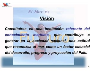 4
Visión
Constituirse en una institución referente del
conocimiento marítimo, que contribuye a
generar en la sociedad nacional, una actitud
que reconozca al mar como un factor esencial
del desarrollo, progreso y proyección del País.
 