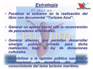 Estrategia
• Focalizar el esfuerzo en la realización del
libro con documental “Turismo Azul”.
• Generar un aporte social con la reconversión
de pescadores artesanales.
• Generar alianzas que permitan desarrollar
sinergia público privada para dicha
realización, bajo la ley de donaciones
culturales.
• Sensibilizar a la opinión pública nacional e
internacional en beneficio del general
conocimiento del tema turismo marítimo.
 