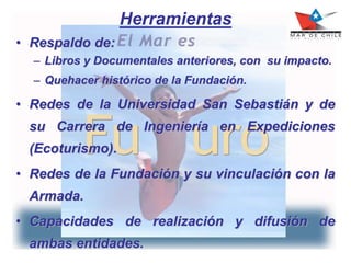 Herramientas
• Respaldo de:
– Libros y Documentales anteriores, con su impacto.
– Quehacer histórico de la Fundación.
• Redes de la Universidad San Sebastián y de
su Carrera de Ingeniería en Expediciones
(Ecoturismo).
• Redes de la Fundación y su vinculación con la
Armada.
• Capacidades de realización y difusión de
ambas entidades.
 
