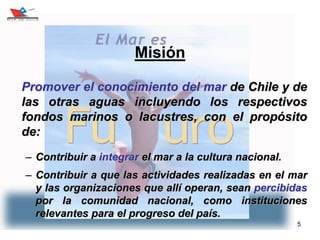 5
Misión
Promover el conocimiento del mar de Chile y de
las otras aguas incluyendo los respectivos
fondos marinos o lacustres, con el propósito
de:
– Contribuir a integrar el mar a la cultura nacional.
– Contribuir a que las actividades realizadas en el mar
y las organizaciones que allí operan, sean percibidas
por la comunidad nacional, como instituciones
relevantes para el progreso del país.
 