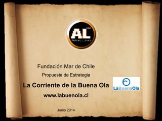 Fundación Mar de Chile
Propuesta de Estrategia
La Corriente de la Buena Ola
www.labuenola.cl
Junio 2014
 