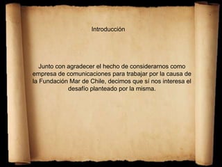 Introducción
Junto con agradecer el hecho de considerarnos como
empresa de comunicaciones para trabajar por la causa de
la Fundación Mar de Chile, decimos que sí nos interesa el
desafío planteado por la misma.
 