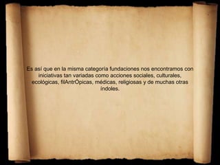 Es así que en la misma categoría fundaciones nos encontramos con
iniciativas tan variadas como acciones sociales, culturales,
ecológicas, filAntrÓpicas, médicas, religiosas y de muchas otras
índoles.
 