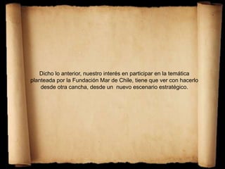 Dicho lo anterior, nuestro interés en participar en la temática
planteada por la Fundación Mar de Chile, tiene que ver con hacerlo
desde otra cancha, desde un nuevo escenario estratégico.
 