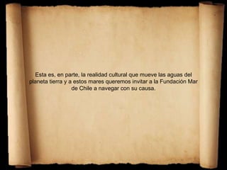 Esta es, en parte, la realidad cultural que mueve las aguas del
planeta tierra y a estos mares queremos invitar a la Fundación Mar
de Chile a navegar con su causa.
 