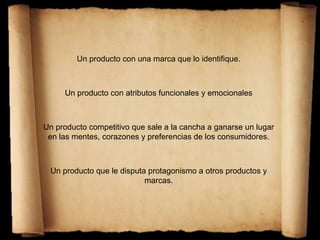 Un producto con una marca que lo identifique.
Un producto con atributos funcionales y emocionales
Un producto competitivo que sale a la cancha a ganarse un lugar
en las mentes, corazones y preferencias de los consumidores.
Un producto que le disputa protagonismo a otros productos y
marcas.
 