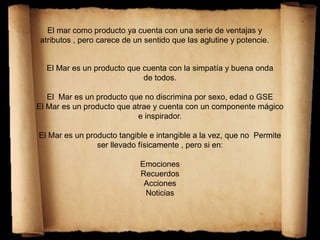 El mar como producto ya cuenta con una serie de ventajas y
atributos , pero carece de un sentido que las aglutine y potencie.
El Mar es un producto que cuenta con la simpatía y buena onda
de todos.
El Mar es un producto que no discrimina por sexo, edad o GSE
El Mar es un producto que atrae y cuenta con un componente mágico
e inspirador.
El Mar es un producto tangible e intangible a la vez, que no Permite
ser llevado físicamente , pero si en:
Emociones
Recuerdos
Acciones
Noticias
 