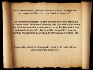 Por lo tanto estamos hablando de un cambio de paradigma en
el manejo del Mar como una “entidad comercial”.
Es necesario establecer un plan de negocios y una estrategia
comercial capaz de levantar recursos para cubrir de buena forma
las múltiples necesidades de este producto. También definir una
cadena de distribución , hacer visibles sus puntos de venta ,
permitir el nacimiento de medios de comunicación propios , etc.
Todos estos elementos trabajando con el fin de darle valor al
Mar como producto masivo.
 